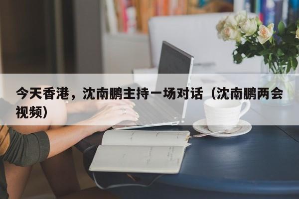 今天香港，沈南鹏主持一场对话（沈南鹏两会视频）