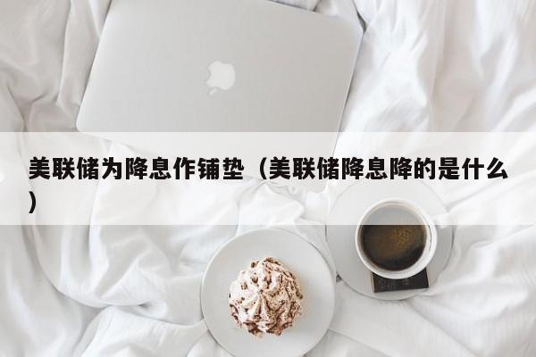 美联储为降息作铺垫（美联储降息降的是什么）